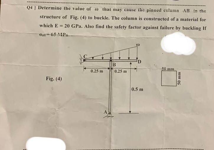 Q4] Determine the value of
that may cause the pinned column AB in the
structure of Fig. (4) to buckle. The column is constructed of a material for
which E= 20 GPa. Also find the safety factor against failure by buckling If
Gall 65 MPa
B
0.25 m
50 mm
0.25 m
Fig. (4)
0.5 m
50 mm