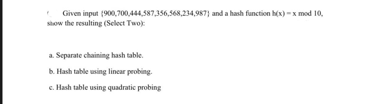 ( Given input {900,700,444,587,356,568,234,987} and a hash function h(x) = x mod 10,
show the resulting (Select Two):
a. Separate chaining hash table.
b. Hash table using linear probing.
c. Hash table using quadratic probing