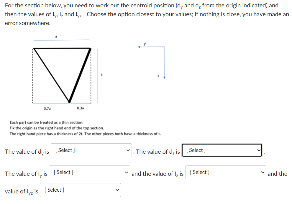 For the section below, you need to work out the centroid position (dy and d₂ from the origin indicated) and
then the values of ly, lz and lyz. Choose the option closest to your values; if nothing is close, you have made an
error somewhere.
0.7a
Each part can be treated as a thin section.
Fix the origin as the right hand end of the top section.
The right hand piece has a thickness of 2t. The other pieces both have a thickness of t.
The value of dy is
[Select]
The value of ly is [Select]
value of lyz is
0.3a
[Select]
V
. The value of d₂ is [Select]
and the value of I₂ is [Select]
✓and the