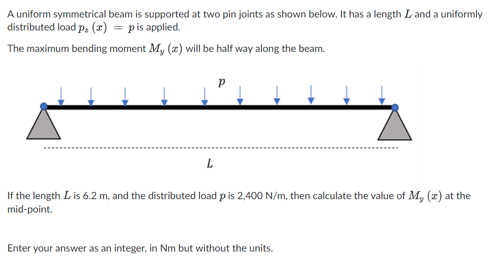 A uniform symmetrical beam is supported at two pin joints as shown below. It has a length L and a uniformly
distributed load pz (x) = p is applied.
The maximum bending moment My (x) will be half way along the beam.
L
р
▼
If the length L is 6.2 m, and the distributed load p is 2,400 N/m, then calculate the value of My (x) at the
mid-point.
Enter your answer as an integer, in Nm but without the units.