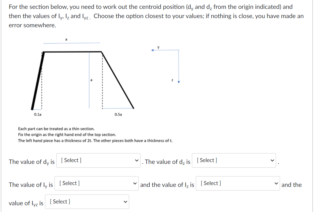For the section below, you need to work out the centroid position (d, and d₂ from the origin indicated) and
then the values of ly, lz and lyz. Choose the option closest to your values; if nothing is close, you have made an
error somewhere.
0.1a
Each part can be treated as a thin section.
Fix the origin as the right hand end of the top section.
The left hand piece has a thickness of 2t. The other pieces both have a thickness of t.
The value of dy is [Select]
The value of ly is [Select]
value of lyz is
0.5a
[Select]
. The value of d₂ is [Select]
and the value of Iz is
[Select]
✓and the