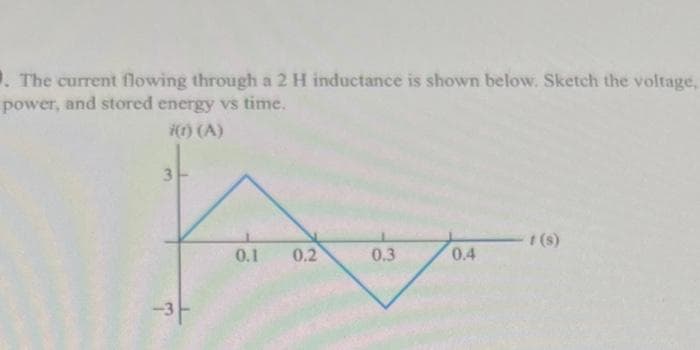 1. The current flowing through a 2 H inductance is shown below. Sketch the voltage,
power, and stored energy vs time.
i(1) (A)
3
ि
0.1 0.2
0.3
0.4