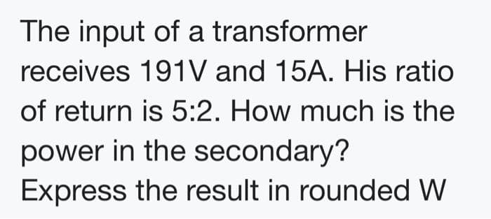 The input of a transformer
receives 191V and 15A. His ratio
of return is 5:2. How much is the
power in the secondary?
Express the result in rounded W