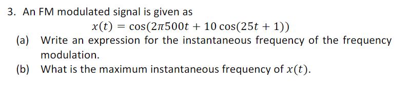 3. An FM modulated signal is given as
x(t) = cos(2л500t + 10 cos(25t + 1))
(a) Write an expression for the instantaneous frequency of the frequency
modulation.
(b)
What is the maximum instantaneous frequency of x (t).