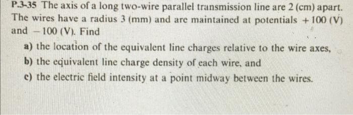 P.3-35 The axis of a long two-wire parallel transmission line are 2 (cm) apart.
The wires have a radius 3 (mm) and are maintained at potentials + 100 (V)
and 100 (V). Find
a) the location of the equivalent line charges relative to the wire axes,
b) the equivalent line charge density of each wire, and
c) the electric field intensity at a point midway between the wires.