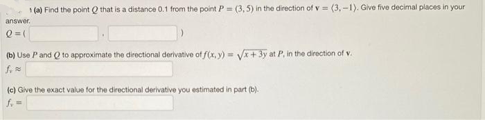 1 (a) Find the point that is a distance 0.1 from the point P = (3,5) in the direction of v = (3,-1). Give five decimal places in your
answer.
Q = (
(b) Use P and Q to approximate the directional derivative of f(x, y) = √√x+3y at P, in the direction of v.
f.≈
(c) Give the exact value for the directional derivative you estimated in part (b).
fv