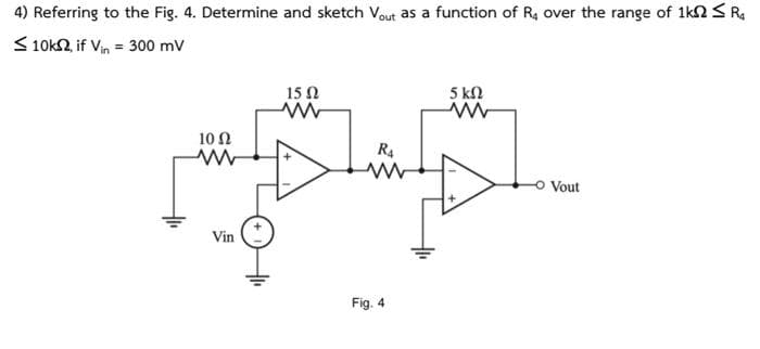 4) Referring to the Fig. 4. Determine and sketch Vout as a function of R4 over the range of 1k0 R$
10k2, if Vin = 300 mV
10 Ω
www
Vin
15 Ω
www
R₁
Fig. 4
5 ΚΩ
www
Vout