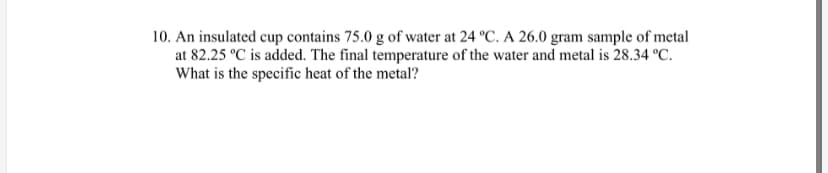 10. An insulated cup contains 75.0 g of water at 24 °C. A 26.0 gram sample of metal
at 82.25 °C is added. The final temperature of the water and metal is 28.34 °C.
What is the specific heat of the metal?
