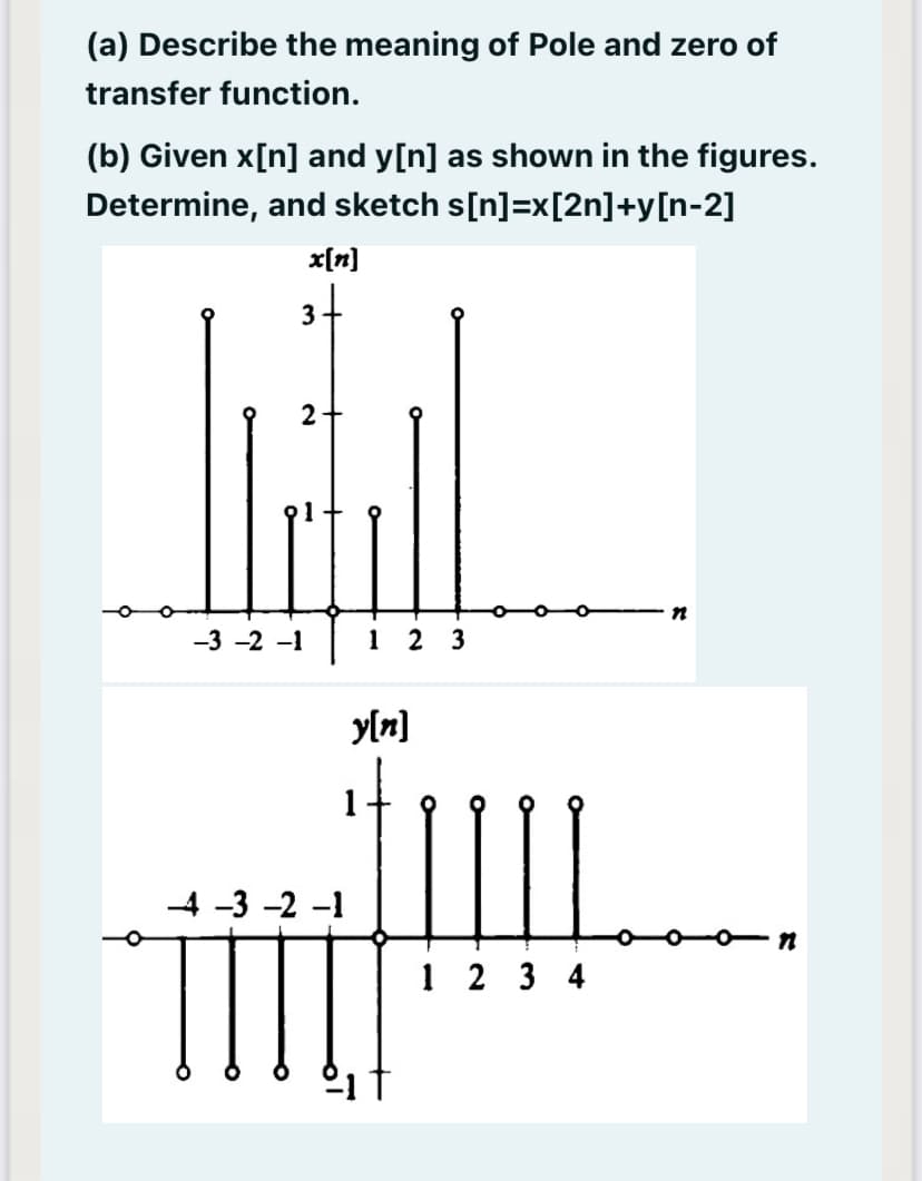 (a) Describe the meaning of Pole and zero of
transfer function.
(b) Given x[n] and y[n] as shown in the figures.
Determine, and sketch s[n]=x[2n]+y[n-2]
x[n]
2
-3 -2 -1
1 2 3
y[n]
-4 -3 -2 -1
1 2 3 4
