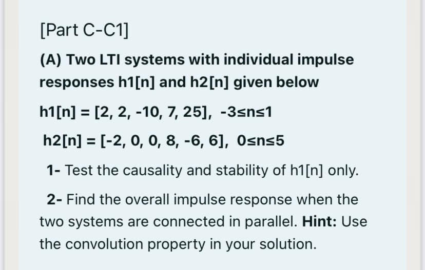 [Part C-C1]
(A) Two LTI systems with individual impulse
responses h1[n] and h2[n] given below
h1[n] = [2, 2, -10, 7, 25], -3sns1
h2[n] = [-2, 0, 0, 8, -6, 6], Osns5
1- Test the causality and stability of h1[n] only.
2- Find the overall impulse response when the
two systems are connected in parallel. Hint: Use
the convolution property in your solution.
