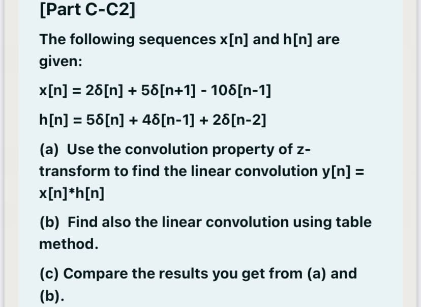 [Part C-C2]
The following sequences x[n] and h[n] are
given:
x[n] = 26[n] + 58[n+1] - 106[n-1]
h[n] = 56[n] + 46[n-1] + 26[n-2]
(a) Use the convolution property of z-
transform to find the linear convolution y[n] =
x[n]*h[n]
(b) Find also the linear convolution using table
method.
(c) Compare the results you get from (a) and
(b).
