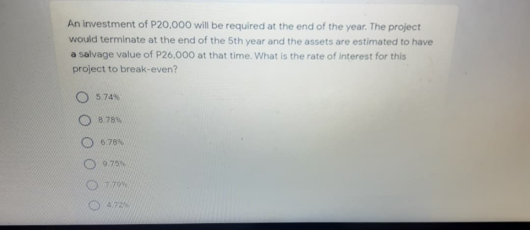 An investment of P20,000 will be required at the end of the year. The project
would terminate at the end of the 5th year and the assets are estimated to have
a salvage value of P26,000 at that time. What is the rate of interest for this
project to break-even?
5.74%
8.78%
6.78%
9.75%
7.79%
4.72%
