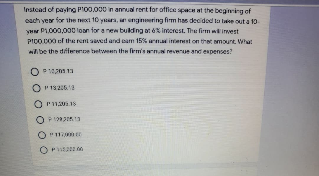 Instead of paying P100,000 in annual rent for office space at the beginning of
each year for the next 10 years, an engineering firm has decided to take out a 10-
year P1,000,000 loan for a new building at 6% interest. The firm will invest
P100,000 of the rent saved and earn 15% annual interest on that amount. What
will be the difference between the firm's annual revenue and expenses?
P 10,205.13
P 13,205.13
P 11,205.13
P 128,205.13
P 117,000.00
P 115,000.00
