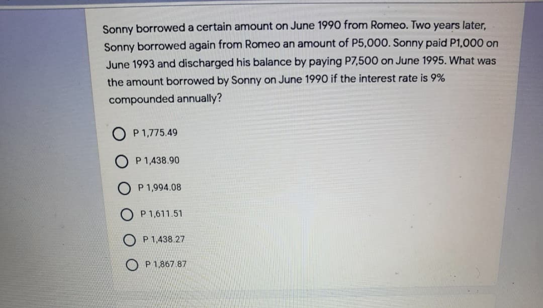 Sonny borrowed a certain amount on June 1990 from Romeo. Two years later,
Sonny borrowed again from Romeo an amount of P5,000. Sonny paid P1,000 on
June 1993 and discharged his balance by paying P7,500 on June 1995. What was
the amount borrowed by Sonny on June 1990 if the interest rate is 9%
compounded annually?
O P 1,775.49
P 1,438.90
P 1,994.08
O P 1,611.51
P 1,438.27
P 1,867.87
