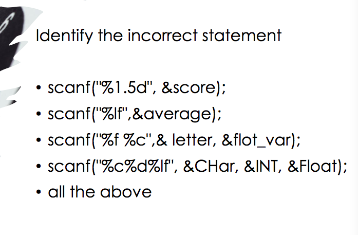 Identify the incorrect statement
scanf("%1.5d", &score);
• scanf("%lf",&average);
• scanf("%f %c",& letter, &flot_var);
• scanf("%c%d%lf", &CHar, &INT, &Float);
all the above
