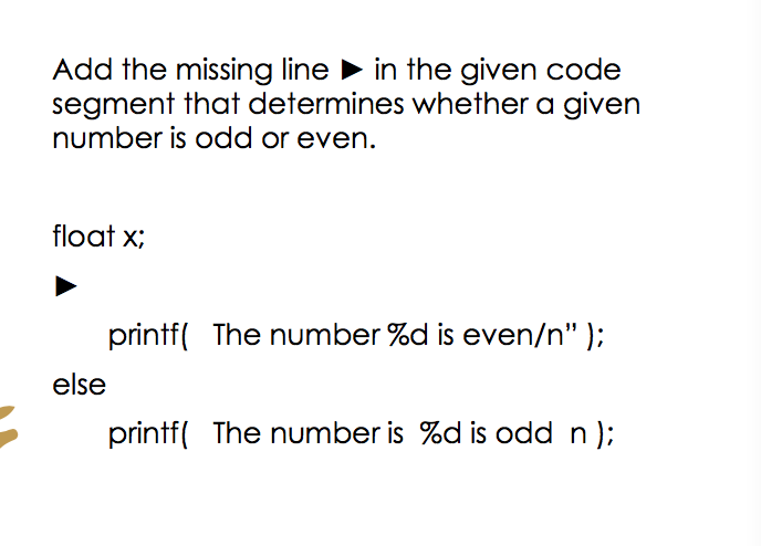 Add the missing line in the given code
segment that determines whether a given
number is odd or even.
float x;
printf( The number %d is even/n" );
else
printf( The number is %d is odd n);
