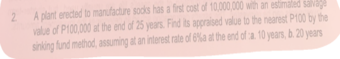 A plant erected to manufacture socks has a first cost of 10,000,000 with an estimated salvage
value of P100,000 at the end of 25 years. Find its appraised value to the nearest P100 by the
sinking fund method, assuming at an interest rate of 6%a at the end of :a. 10 years, b. 20 years
2.
