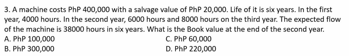 3. A machine costs PhP 400,000 with a salvage value of PhP 20,000. Life of it is six years. In the first
year, 4000 hours. In the second year, 6000 hours and 8000 hours on the third year. The expected flow
of the machine is 38000 hours in six years. What is the Book value at the end of the second year.
A. PhP 100,000
B. PhP 300,000
C. PhP 60,000
D. PhP 220,000
