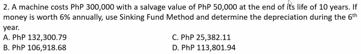 2. A machine costs PhP 300,000 with a salvage value of PhP 50,000 at the end of its life of 10 years. If
money is worth 6% annually, use Sinking Fund Method and determine the depreciation during the 6th
year.
A. PhP 132,300.79
B. PhP 106,918.68
C. PhP 25,382.11
D. PhP 113,801.94
