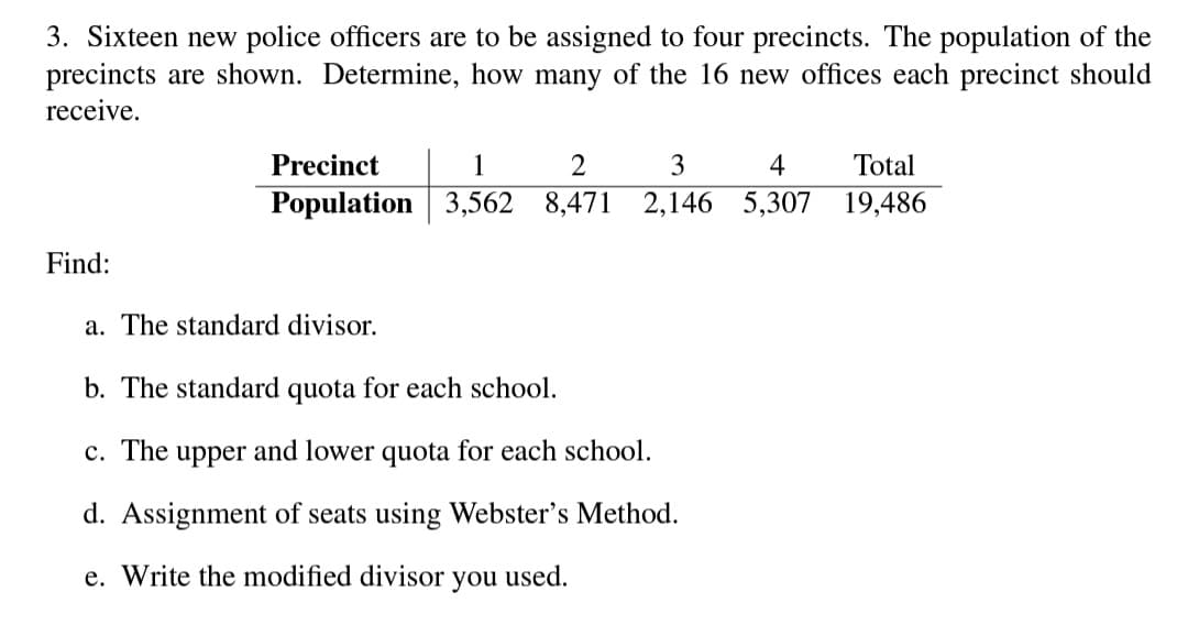 3. Sixteen new police officers are to be assigned to four precincts. The population of the
precincts are shown. Determine, how many of the 16 new offices each precinct should
receive.
Precinct
1
3
4
Total
Population 3,562 8,471
2,146 5,307 19,486
Find:
a. The standard divisor.
b. The standard quota for each school.
c. The upper and lower quota for each school.
d. Assignment of seats using Webster's Method.
e. Write the modified divisor
you
used.
