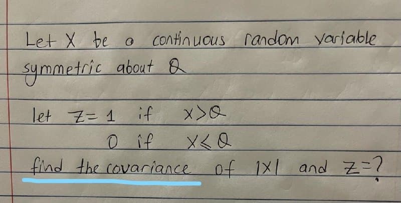 Let X be o
continuous random yariable
ymmetric about B
let Z= 1
if
0 if
メ< Q
find the covariance of 1X1 and Z=?
