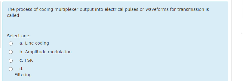 The process of coding multiplexer output into electrical pulses or waveforms for transmission is
called
Select one:
a. Line coding
b. Amplitude modulation
C. FSK
d.
Filtering
