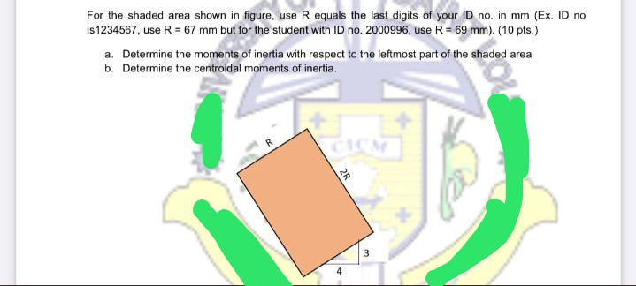 For the shaded area shown in figure, use R equals the last digits of your ID no. in mm (Ex. ID no
is1234567, use R = 67 mm but for the student with ID no. 2000996, use R= 69 mm). (10 pts.)
a. Determine the moments of inertia with respect to the leftmost part of the shaded area
b. Determine the centroidal moments of inertia.
R
CICM
2R
4.
