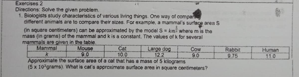 Exercises 2
Directions: Soive the given problem.
1. Biologists study characteristics of various living things. One way of compar
different animals are to compare their sizes. For example, a mammal's surface area $
(in square centimeters) can be approximated by the model S km3 where m is the
mass (in grams) of the mammal and k is a constant. The values ofk for several
marnmals are given in the table.
Mammal
Mouse
9.0
Cat
10.0
Large dog
12.2
Cow
9.0
Rabbit
9.75
Human
11.0
Approximate the surface area of a cat that has a mass of 5 kilograms
(5 x 10 grams). What is cat's approximate surface area in square centimeters?
