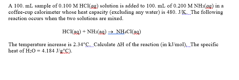 A 100. mL sample of 0.100 M HC1(ag) solution is added to 100. mL of 0.200 M NH3(ag) in a
coffee-cup calorimeter whose heat capacity (excluding any water) is 480. J/K. The following
reaction occurs when the two solutions are mixed.
HCl(ag) + NH3(ag) → NHẠC1(ag)
The temperature increase is 2.34°C. Calculate AH of the reaction (in kJ/mol).. The specific
heat of H20 = 4.184 J/g C).
