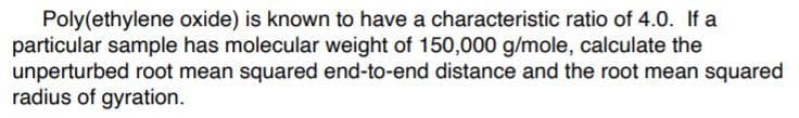 Poly(ethylene oxide) is known to have a characteristic ratio of 4.0. If a
particular sample has molecular weight of 150,000 g/mole, calculate the
unperturbed root mean squared end-to-end distance and the root mean squared
radius of gyration.
