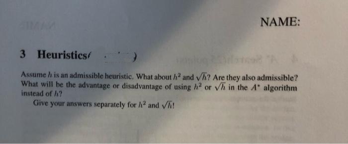 IMAM
NAME:
3 Heuristicsf
Assume h is an admissible heuristic. What about h2 and Vh? Are they also admissible?
What will be the advantage or disadvantage of using h2 or vh in the A algorithm
instead of h?
Give your answers separately for h2 and Vh!
