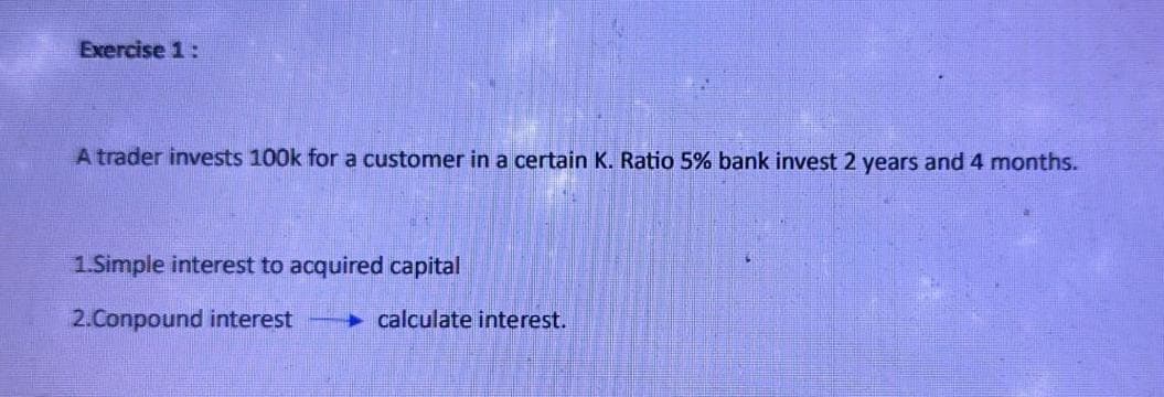 Exercise 1:
A trader invests 100k for a customer in a certain K. Ratio 5% bank invest 2 years and 4 months.
1.Simple interest to acquired capital
2.Conpound interest
calculate interest.