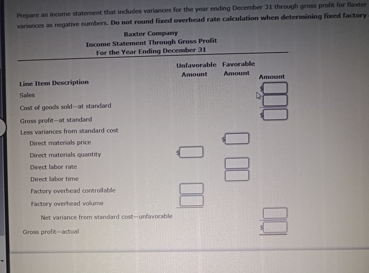 Prepare an income statement that includes variances for the year ending December 31 through gross profit for Baxter
variances as negative numbers. Do not round fixed overhead rate calculation when determining fixed factory
Baxter Company
Income Statement Through Gross Profit
For the Year Ending December 31
Line Item Description
Sales
Cost of goods sold-at standard
Gross profit-at standard
Less variances from standard cost
Direct materials price
Direct materials quantity
Direct labor rate
Direct labor time
Factory overhead controllable
Factory overhead volume
Net variance from standard cost-unfavorable
Gross profit-actual
Unfavorable Favorable
Amount Amount
100 0
000
Amount
$