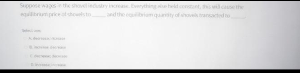 Suppose wages in the shovel industry increase. Everything else held constant, this will cause the
and the equilibrium quantity of shovels transacted to
equilibrium price of shovels to
Select one:
A decrease increase
C. decrease; decrease
D. increase increase