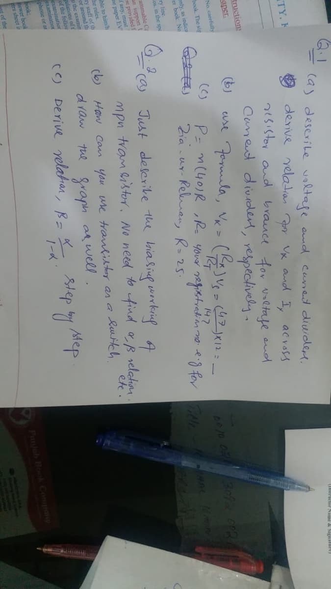 (a) deserite voltape amd canet diwidem.
TY, F
derive yeladran ar Vx and I, across
2isistor aud brauce for voltafe oud
Canent dividert, respectively.
URstruclor Name & Signalure)
tructions
aper.
No, carefully
book. The sig
()
P= m(40)R ,Re your negistration no eig for ele
Zia -ur-
only, as indica
er book. No
Relman, R= 25.
147
8010 DR 30
ry line.
os. in the spe
ammable C
an support
se provided f
f any, must
he paper EV
ca)
able to himh
he rules.
ry staff of th
or around th
the examin
gulations of t
of the follov
examinatior
examination
phone or ar
Just deserike the kialiug working A
mpn tvam istor, No need to find aB relation
(b)
Haw Can you use tranlister as a
etc
Quitch.
draw
The fraph a well.
Mep
() Derive relatan, B= K Step by
ook:
swer book
tra sheet in
of the
Panjab Book Compoy
HRER BO
