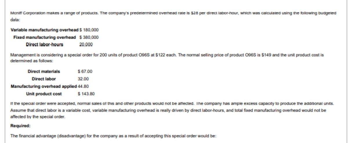 Mcniff Corporation makes a range of products. The company's predetermined overhead rate is $20 per direct labor-hour, which was calculated using the following budgeted
data:
Variable manufacturing overhead $ 180,000
Fixed manufacturing overhead $ 380,000
Direct labor-hours
20,000
Management is considering a special order for 200 units of product 096S at $122 each. The normal selling price of product 096S is $149 and the unit product cost is
determined as follows:
Direct materials
$ 67.00
Direct labor
32.00
Manufacturing overhead applied 44.80
$ 143.80
Unit product cost
It the special order were accepted, normal sales of this and other products would not be attected. Ihe company has ample excess capacity to produce the adasonal unts.
Assume that direct labor is a variable cost variable manufacturing overhead is really driven by direct labor-hours, and total fixed manufacturing overhead would not be
affected by the special order.
Required:
The financial advantage (disadvantage) for the company as a result of accepting this special order would be:
