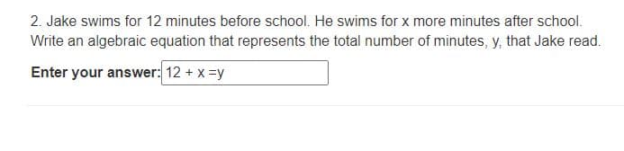 2. Jake swims for 12 minutes before school. He swims for x more minutes after school.
Write an algebraic equation that represents the total number of minutes, y, that Jake read.
Enter your answer: 12 + x =y
