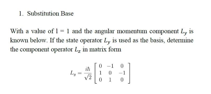 1. Substitution Base
With a value of 1 = 1 and the angular momentum component Ly is
known below. If the state operator Ly is used as the basis, determine
the component operator L, in matrix form
0 -1
|
ih
Ly
1
-1
V2
1
