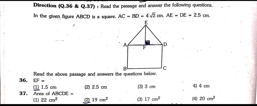 Direction (Q.36 & Q.37) : Read the passage and answer the following questions.
In the given figure ABCD is a square. AC = BD =
4 2 cm. AE = DE = 2.5 cm.
Read the above passage and answers the questions below.
36.
EF =
(1) 1.5 cm
(2) 2.5 cm
(3) 3 cm
4) 4 cm
37.
Area of ABCDE =
*(1) 22 cm2
(2) 19 cm2
(3) 17 cm2
(4) 20 cm2
