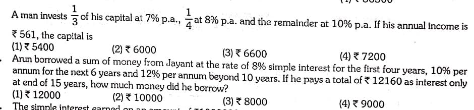 1
A man invests of his capital at 7% p.a.,
1
at 8% p.a. and the remainder at 10% p.a. If his annual income is
7 561, the capital is
(1) 5400
- Arun borrowed a sum of money from Jayant at the rate of 8% simple interest for the first four years, 10% per
annum for the next 6 years and 12% per annum beyond 10 years. If he pays a total of { 12160 as interest only
at end of 15 years, how much money did he borrow?
(1) 12000
The simple interest earnad on
(2) 7 6000
(3) 7 6600
(4) 7200
(2) 10000
(3) 8000
(4) 3 9000
