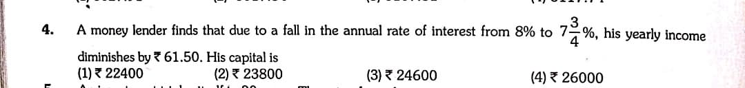 4.
A money lender finds that due to a fall in the annual rate of interest from 8% to 7-%, his yearly income
diminishes by 61.50. His capital is
(1) 3 22400
(2) 23800
(3) 24600
(4) 26000
