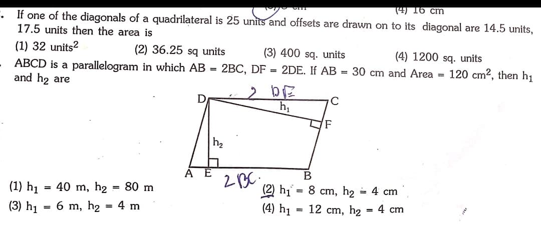 (4) 16 cm
If one of the diagonals of a quadrilateral is 25 units and offsets are drawn on to its diagonal are 14.5 units,
17.5 units then the area is
(1) 32 units?
(2) 36.25 są units
(3) 400 sq. units
(4) 1200 sq. units
2DE. If AB = 30 cm and Area =
120 cm2, then h1
ABCD is a parallelogram in which AB
and h2 are
= 2BC, DF :
%3D
F
h2
A
= 4 cm
(2) hi = 8 cm, h2
(4) h1 = 12 cm, h2
(1) h1 = 40 m, h2 = 80 m
4 сm
(3) h1
6 m, h2 = 4 m
