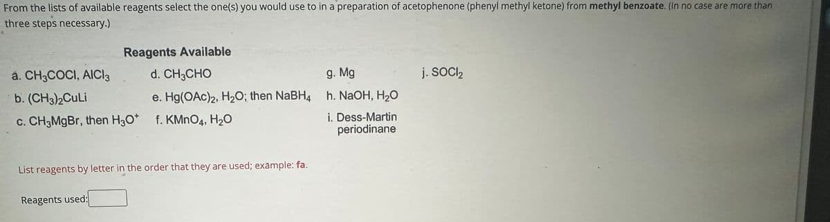 From the lists of available reagents select the one(s) you would use to in a preparation of acetophenone (phenyl methyl ketone) from methyl benzoate. (In no case are more than
three steps necessary.)
Reagents Available
a. CH3COCI, AICI3
d. CH3CHO
b. (CH3)2CuLi
e. Hg(OAc)2, H2O; then NaBH4
g. Mg
h. NaOH, H₂O
j. SOCI₂
c. CH3MgBr, then H3O+
H30*
f. KMnO4, H₂O
i. Dess-Martin
periodinane
List reagents by letter in the order that they are used; example: fa.
Reagents used: