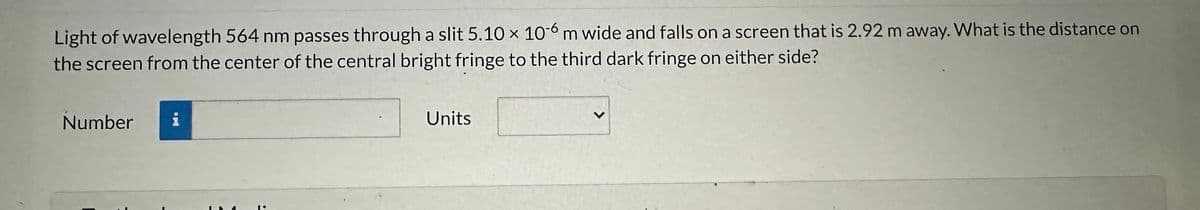 Light of wavelength 564 nm passes through a slit 5.10 x 10-6 m wide and falls on a screen that is 2.92 m away. What is the distance on
the screen from the center of the central bright fringe to the third dark fringe on either side?
Number
i
Units
>