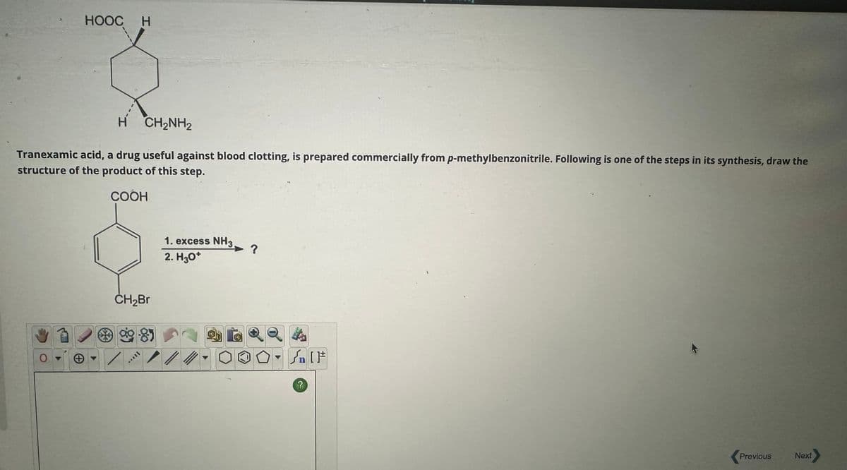 HOOCH
H CH₂NH2
Tranexamic acid, a drug useful against blood clotting, is prepared commercially from p-methylbenzonitrile. Following is one of the steps in its synthesis, draw the
structure of the product of this step.
COOH
0
CH₂Br
989
་་་
1. excess NH3.
2. H3O+
?
n
?
Previous
Next