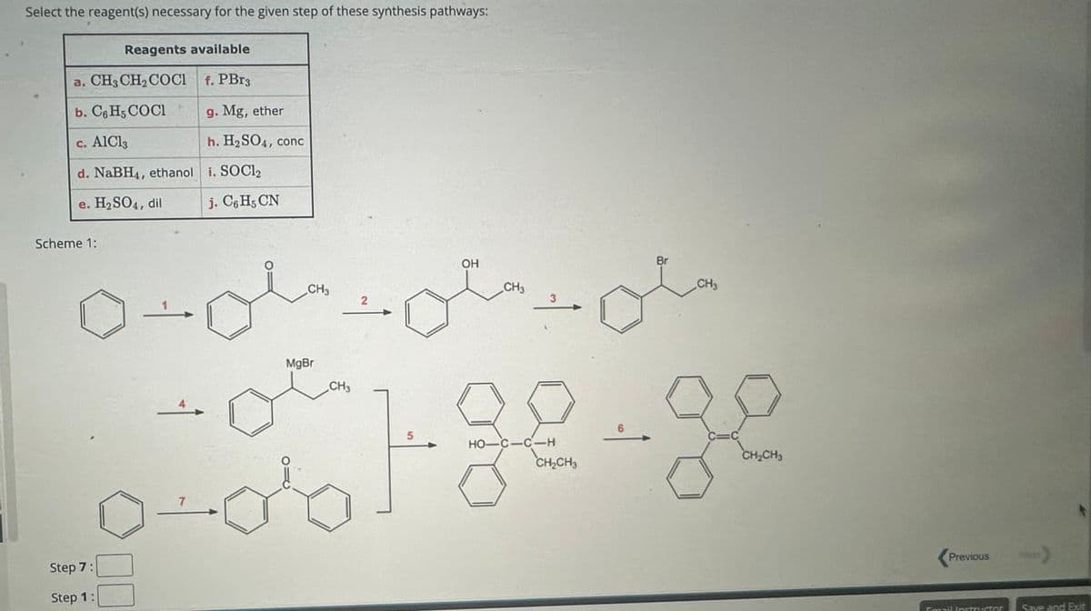 Select the reagent(s) necessary for the given step of these synthesis pathways:
Reagents available
a. CH3CH2COCI f. PBг3
b. C6H5 COCI
g. Mg, ether
c. AlCl3
h. H2SO4, conc
d. NaBH4, ethanol i. SOCl2
e. H2SO4, dil
j. C6H5 CN
Scheme 1:
Step 7:
Step 1:
7
CH3
2
MgBr
CH3
OH
CH
3
5
HO-C-C-H
CH2CH3
Br
CH3
6
C=C
CH2CH3
Previous
Next
Email Instructor
Save and Exit