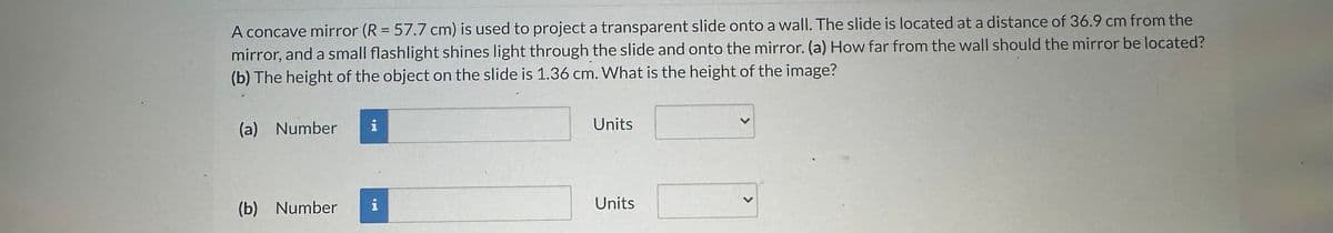 A concave mirror (R = 57.7 cm) is used to project a transparent slide onto a wall. The slide is located at a distance of 36.9 cm from the
mirror, and a small flashlight shines light through the slide and onto the mirror. (a) How far from the wall should the mirror be located?
(b) The height of the object on the slide is 1.36 cm. What is the height of the image?
(a) Number
(b)
Number
i
apa
i
Units
Units