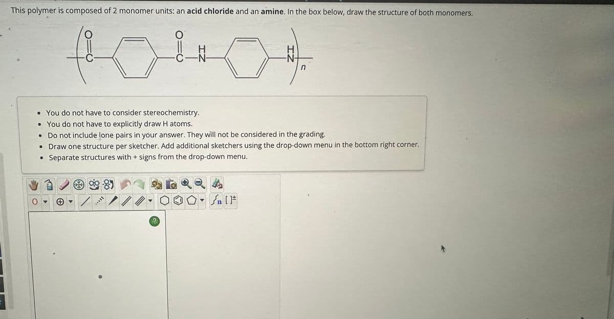 9
This polymer is composed of 2 monomer units: an acid chloride and an amine. In the box below, draw the structure of both monomers.
1040
C-N
n
t
• You do not have to consider stereochemistry.
• You do not have to explicitly draw H atoms.
• Do not include lone pairs in your answer. They will not be considered in the grading.
• Draw one structure per sketcher. Add additional sketchers using the drop-down menu in the bottom right corner.
• Separate structures with + signs from the drop-down menu.
99-87
+
T
?
[F