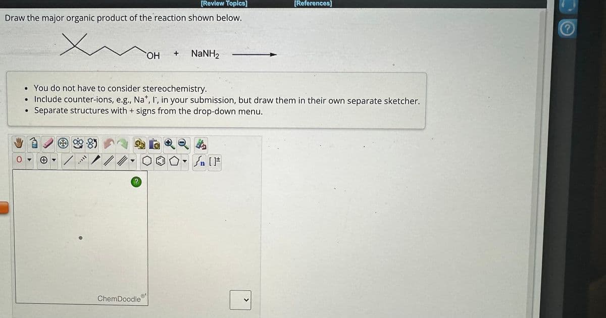 [Review Topics]
[References]
Draw the major organic product of the reaction shown below.
Х
OH
+
NaNH2
• You do not have to consider stereochemistry.
Include counter-ions, e.g., Na+, I, in your submission, but draw them in their own separate sketcher.
Separate structures with + signs from the drop-down menu.
9985
+
[]
?
ChemDoodle
?