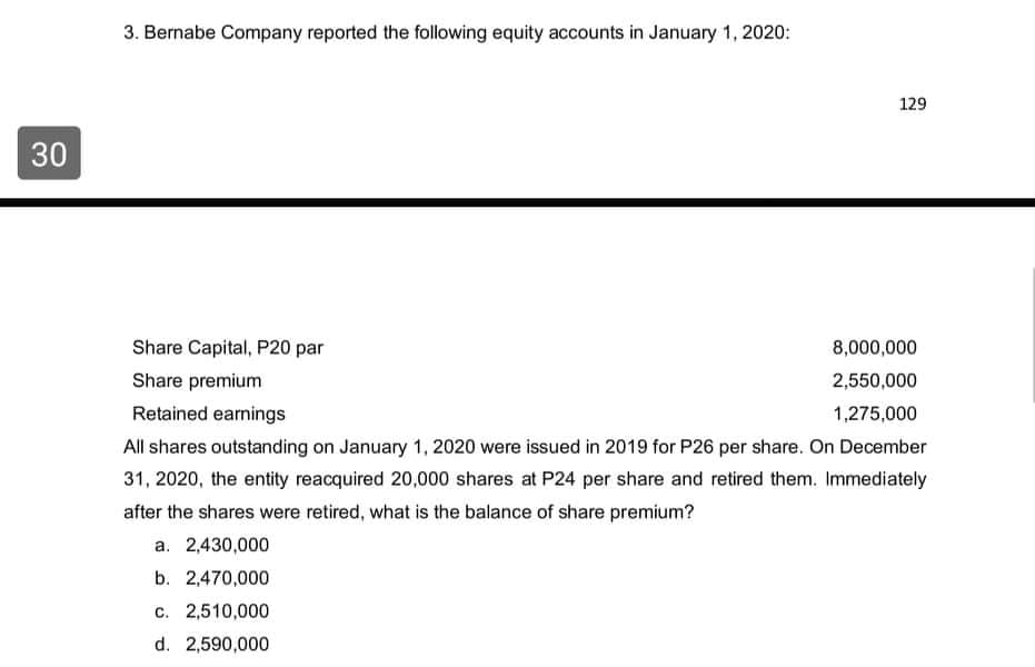 3. Bernabe Company reported the following equity accounts in January 1, 2020:
129
30
Share Capital, P20 par
8,000,000
Share premium
2,550,000
Retained earnings
1,275,000
All shares outstanding on January 1, 2020 were issued in 2019 for P26 per share. On December
31, 2020, the entity reacquired 20,000 shares at P24 per share and retired them. Immediately
after the shares were retired, what is the balance of share premium?
a. 2,430,000
b. 2,470,000
c. 2,510,000
d. 2,590,000
